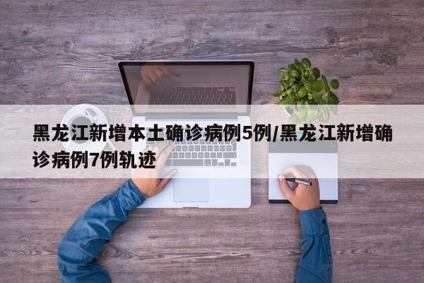 黑龙江新增本土确诊病例5例/黑龙江新增确诊病例7例轨迹