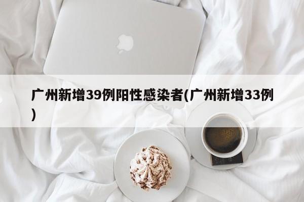 广州新增39例阳性感染者(广州新增33例)