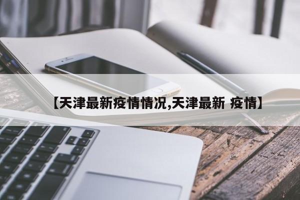 【天津最新疫情情况,天津最新 疫情】
