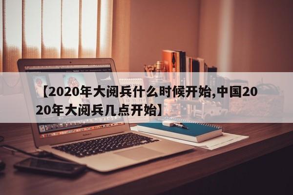 【2020年大阅兵什么时候开始,中国2020年大阅兵几点开始】