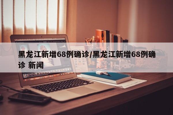 黑龙江新增68例确诊/黑龙江新增68例确诊 新闻