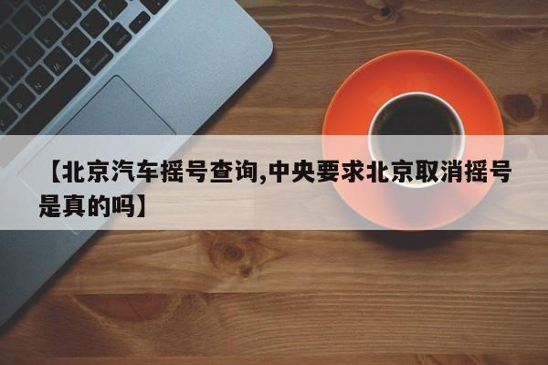 【北京汽车摇号查询,中央要求北京取消摇号是真的吗】