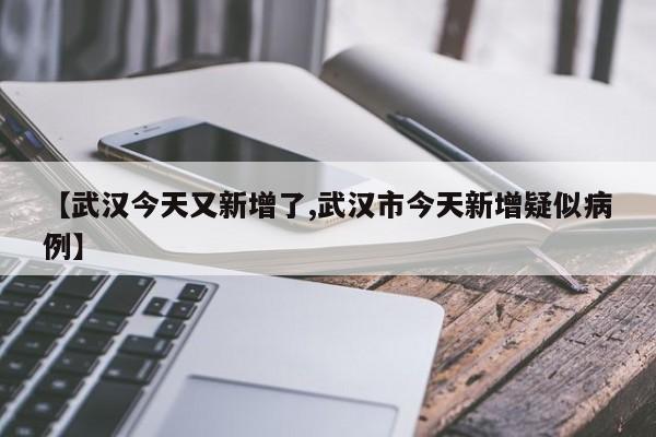 【武汉今天又新增了,武汉市今天新增疑似病例】