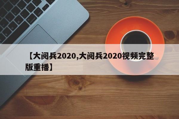 【大阅兵2020,大阅兵2020视频完整版重播】