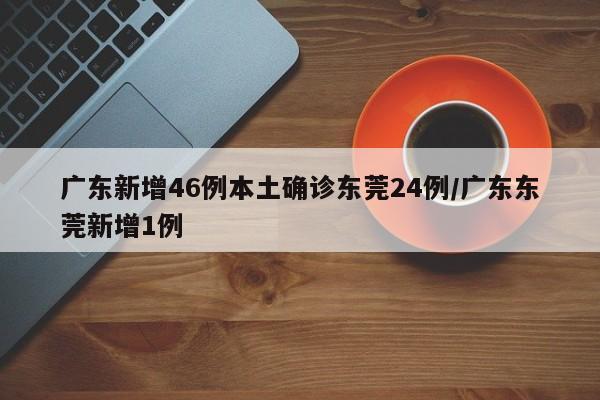广东新增46例本土确诊东莞24例/广东东莞新增1例