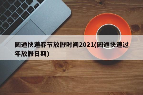 圆通快递春节放假时间2021(圆通快递过年放假日期)