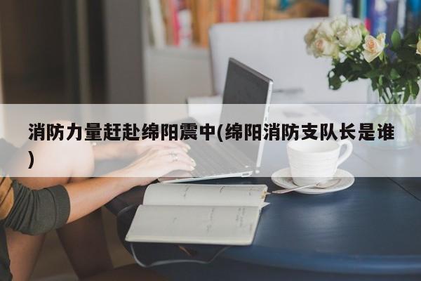 消防力量赶赴绵阳震中(绵阳消防支队长是谁)