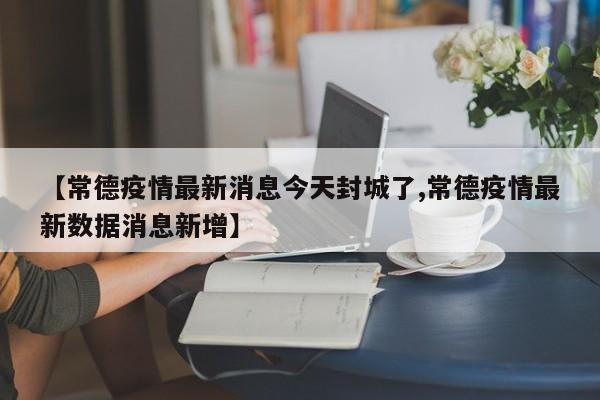 【常德疫情最新消息今天封城了,常德疫情最新数据消息新增】